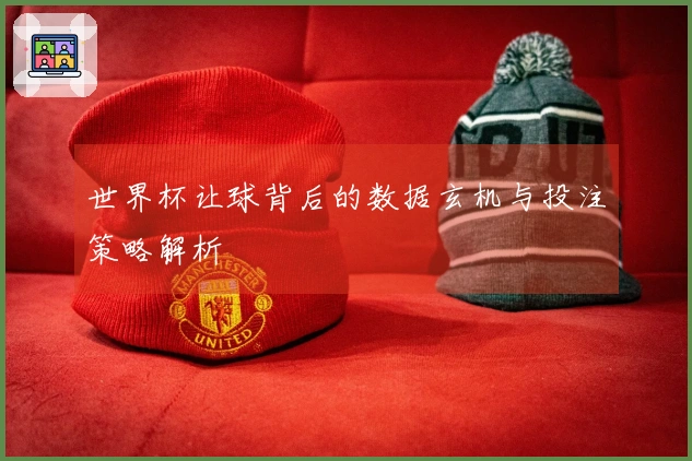 世界杯让球背后的数据玄机与投注策略解析